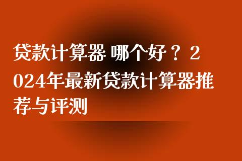 贷款计算器 哪个好？ 2024年最新贷款计算器推荐与评测_https://m.qmgjg.com_货币基金_第1张