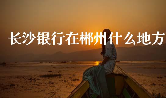 长沙银行在郴州什么地方_https://m.qmgjg.com_资金管理_第1张