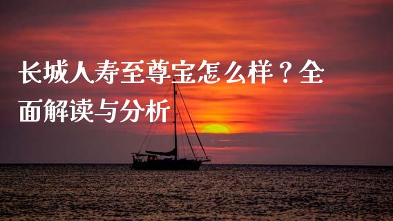 长城人寿至尊宝怎么样？全面解读与分析_https://m.qmgjg.com_资金管理_第1张
