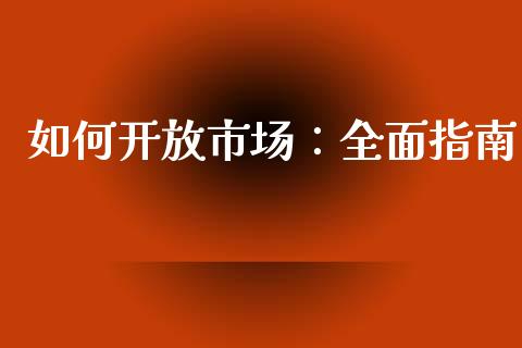 如何开放市场：全面指南_https://m.qmgjg.com_金融市场_第1张