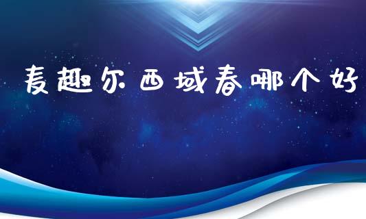 麦趣尔西域春哪个好_https://m.qmgjg.com_金融市场_第1张