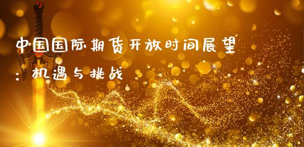 中国国际期货开放时间展望：机遇与挑战_https://m.qmgjg.com_投资银行_第1张