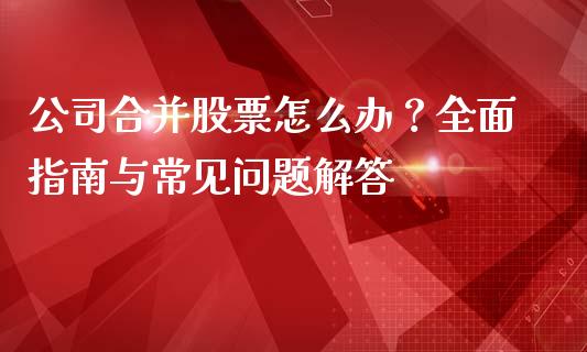 公司合并股票怎么办？全面指南与常见问题解答_https://m.qmgjg.com_投资银行_第1张