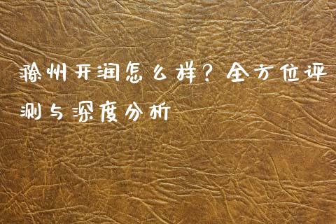 滁州开润怎么样？全方位评测与深度分析_https://m.qmgjg.com_金融市场_第1张