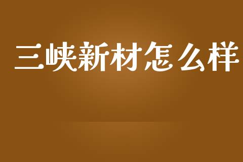 三峡新材怎么样_https://m.qmgjg.com_资金管理_第1张