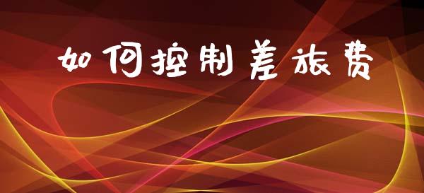 如何控制差旅费_https://m.qmgjg.com_金融市场_第1张