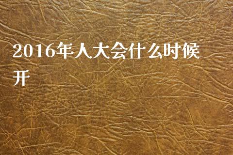 2016年人大会什么时候开_https://m.qmgjg.com_金融市场_第1张