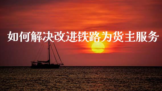 如何解决改进铁路为货主服务_https://m.qmgjg.com_货币基金_第1张