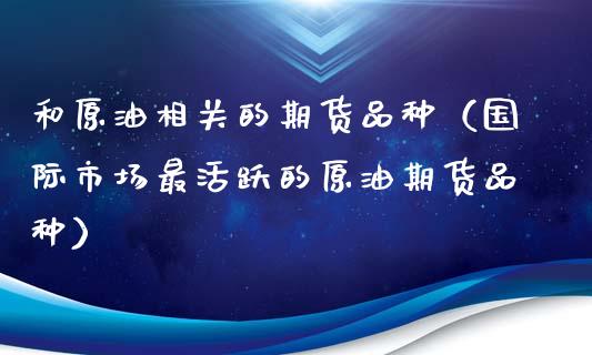 和原油相关的期货品种（国际市场最活跃的原油期货品种）_https://m.qmgjg.com_货币基金_第1张