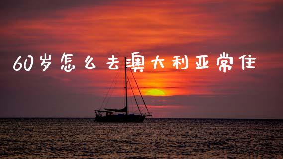 60岁怎么去澳大利亚常住_https://m.qmgjg.com_货币基金_第1张