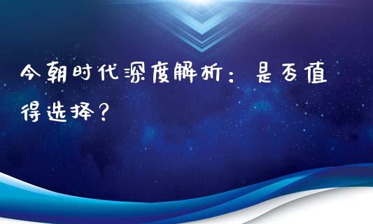 今朝时代深度解析：是否值得选择？_https://m.qmgjg.com_资金管理_第1张