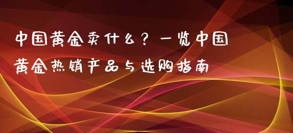 中国黄金卖什么？一览中国黄金热销产品与选购指南_https://m.qmgjg.com_投资银行_第1张