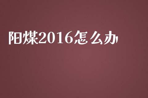 阳煤2016怎么办_https://m.qmgjg.com_投资银行_第1张