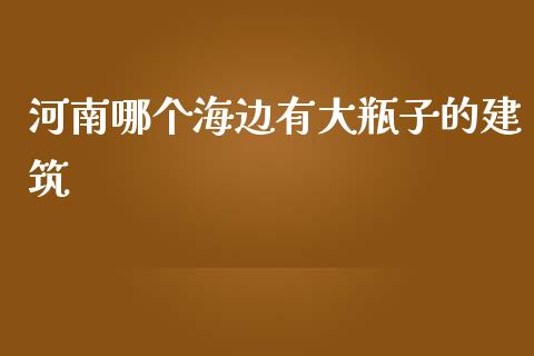 河南哪个海边有大瓶子的建筑_https://m.qmgjg.com_投资银行_第1张