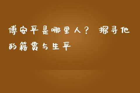 傅安平是哪里人？ 探寻他的籍贯与生平_https://m.qmgjg.com_投资银行_第1张