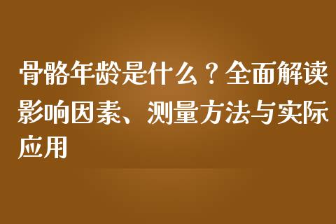 骨骼年龄是什么？全面解读影响因素、测量方法与实际应用_https://m.qmgjg.com_金融市场_第1张