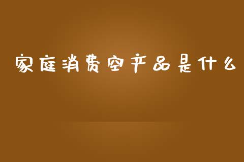家庭消费空产品是什么_https://m.qmgjg.com_投资银行_第1张