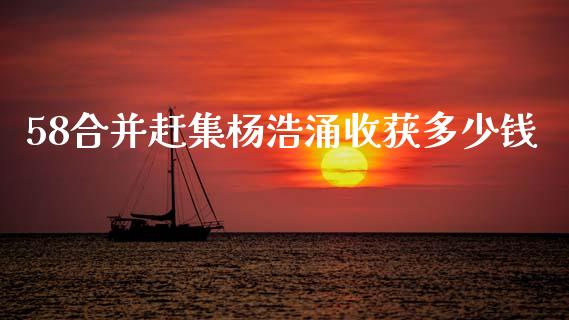 58合并赶集杨浩涌收获多少钱_https://m.qmgjg.com_金融市场_第1张