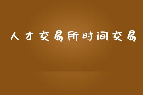 人才交易所时间交易_https://m.qmgjg.com_投资银行_第1张