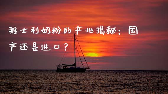 雅士利奶粉的产地揭秘：国产还是进口？_https://m.qmgjg.com_资金管理_第1张